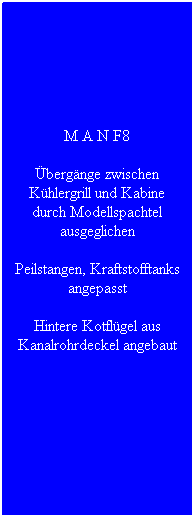 Textfeld: M A N F8
�berg�nge zwischen K�hlergrill und Kabine durch Modellspachtel ausgeglichen 
Peilstangen, Kraftstofftanks angepasst
Hintere Kotfl�gel aus Kanalrohrdeckel angebaut
&nbsp;
