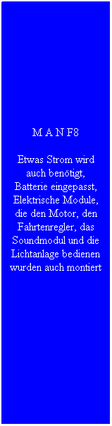 Textfeld: M A N F8
Etwas Strom wird auch ben�tigt, Batterie eingepasst, Elektrische Module, die den Motor, den Fahrtenregler, das Soundmodul und die Lichtanlage bedienen wurden auch montiert
&nbsp;
