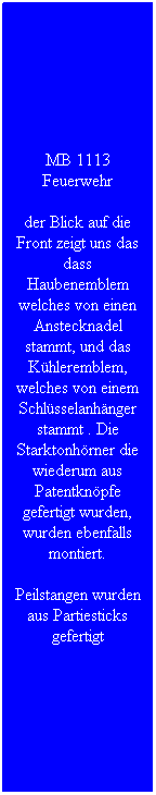 Textfeld: MB 1113 Feuerwehr
der Blick auf die Front zeigt uns das dass Haubenemblem welches von einen Anstecknadel stammt, und das K�hleremblem, welches von einem Schl�sselanh�nger stammt . Die Starktonh�rner die wiederum aus Patentkn�pfe gefertigt wurden, wurden ebenfalls montiert.
Peilstangen wurden aus Partiesticks gefertigt 
