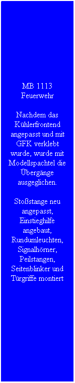 Textfeld: MB 1113 Feuerwehr
Nachdem das K�hlerfrontend angepasst und mit GFK verklebt wurde, wurde mit Modellspachtel die �berg�nge ausgeglichen.
Sto�stange neu angepasst, Einstieghilfe angebaut, Rundumleuchten, Signalh�rner, Peilstangen, Seitenblinker und T�rgriffe montiert
&nbsp;
