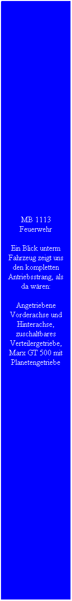 Textfeld: MB 1113 Feuerwehr
Ein Blick unterm Fahrzeug zeigt uns den kompletten Antriebsstrang, als da w�ren:
Angetriebene Vorderachse und Hinterachse, zuschaltbares Verteilergetriebe, Marx GT 500 mit Planetengetriebe
&nbsp;
